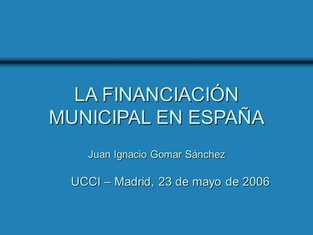 UCCI - Madrid, 23 de mayo de 2006 LA FINANCIACIÓN MUNICIPAL EN ESPAÑA UCCI – Madrid, 23 de mayo de 2006 Juan Ignacio Gomar Sánchez.