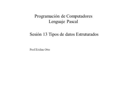 Sesión 13 Tipos de datos Estruturados Prof:Eridan Otto Programación de Computadores Lenguaje Pascal.