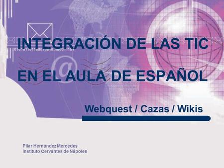 Pilar Hernández Mercedes Instituto Cervantes de Nápoles INTEGRACIÓN DE LAS TIC EN EL AULA DE ESPAÑOL Webquest / Cazas / Wikis.