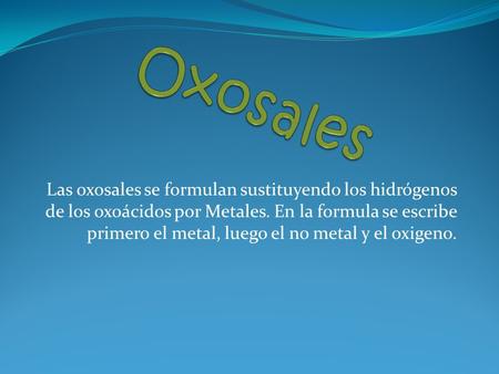Oxosales Las oxosales se formulan sustituyendo los hidrógenos de los oxoácidos por Metales. En la formula se escribe primero el metal, luego el no metal.