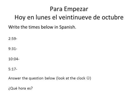 Para Empezar Hoy en lunes el veintinueve de octubre Write the times below in Spanish. 2:59- 9:31- 10:04- 5:17- Answer the question below (look at the clock.