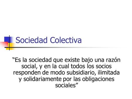 Sociedad Colectiva “Es la sociedad que existe bajo una razón social, y en la cual todos los socios responden de modo subsidiario, ilimitada y solidariamente.