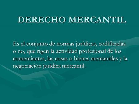 DERECHO MERCANTIL Es el conjunto de normas jurídicas, codificadas o no, que rigen la actividad profesional de los comerciantes, las cosas o bienes mercantiles.
