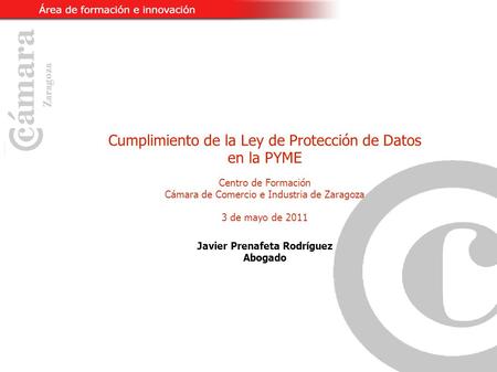 Cumplimiento de la Ley de Protección de Datos en la PYME Centro de Formación Cámara de Comercio e Industria de Zaragoza 3 de mayo de 2011 Javier Prenafeta.