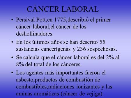 CÁNCER LABORAL Persival Pott,en 1775,describió el primer cáncer laboral,el cáncer de los deshollinadores. En los últimos años se han descrito 55 sustancias.
