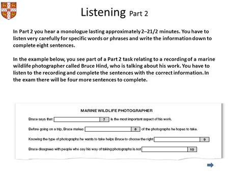 Listening Part 2 In Part 2 you hear a monologue lasting approximately 2–21/2 minutes. You have to listen very carefully for specific words or phrases and.