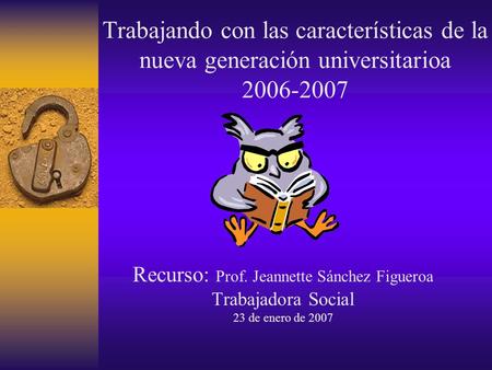 Trabajando con las características de la nueva generación universitarioa 2006-2007 Recurso: Prof. Jeannette Sánchez Figueroa Trabajadora Social 23 de.
