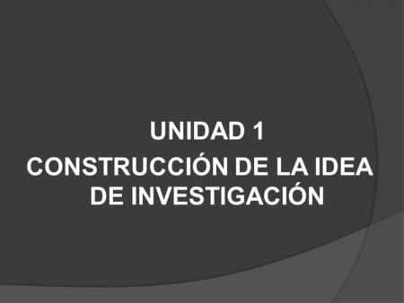 UNIDAD 1 CONSTRUCCIÓN DE LA IDEA DE INVESTIGACIÓN