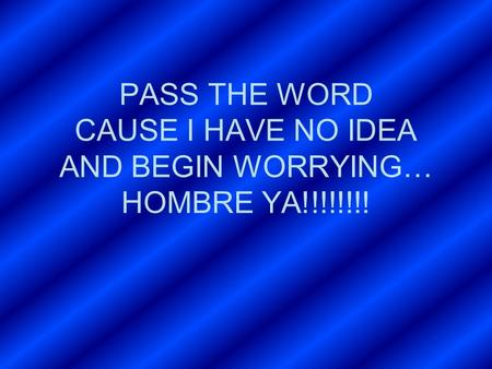 PASS THE WORD CAUSE I HAVE NO IDEA AND BEGIN WORRYING… HOMBRE YA!!!!!!!!