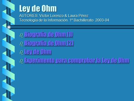 Ley de Ohm AUTORES: Víctor Lorenzo & Laura Pérez Tecnología de la Información. 1º Bachillerato. 2003-04 Biografía de Ohm (1) Biografía de Ohm (2) Ley de.