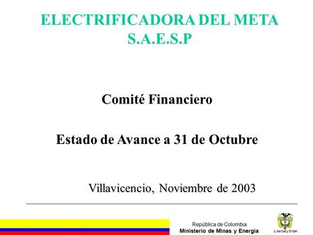 República de Colombia Ministerio de Minas y Energía Libertad y Orden Villavicencio, Noviembre de 2003 ELECTRIFICADORA DEL META S.A.E.S.P Comité Financiero.