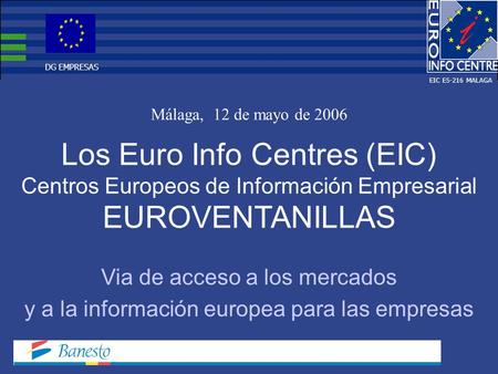 Los Euro Info Centres (EIC) Centros Europeos de Información Empresarial EUROVENTANILLAS Málaga, 12 de mayo de 2006 Via de acceso a los mercados y a la.