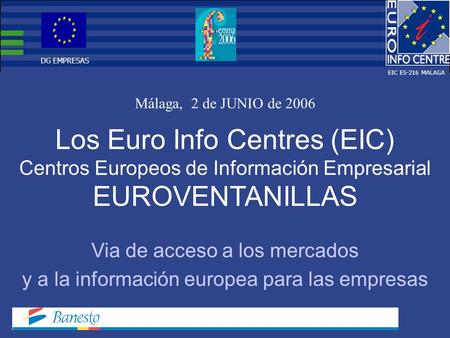Los Euro Info Centres (EIC) Centros Europeos de Información Empresarial EUROVENTANILLAS Málaga, 2 de JUNIO de 2006 Via de acceso a los mercados y a la.