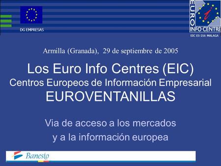 Los Euro Info Centres (EIC) Centros Europeos de Información Empresarial EUROVENTANILLAS Armilla (Granada), 29 de septiembre de 2005 Via de acceso a los.