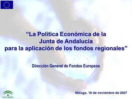 La Política Económica de la Junta de Andalucía para la aplicación de los fondos regionales Málaga, 16 de noviembre de 2007 Dirección General de Fondos.