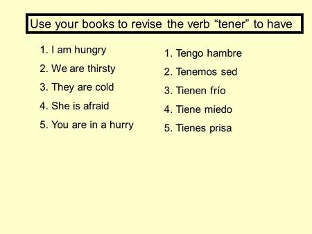1.I am hungry 2.We are thirsty 3.They are cold 4.She is afraid 5.You are in a hurry 1.Tengo hambre 2.Tenemos sed 3.Tienen frío 4.Tiene miedo 5.Tienes prisa.
