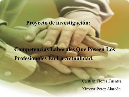 Competencias Laborales Que Poseen Los Profesionales En La Actualidad. Proyecto de investigación: Cristian Flores Fuentes. Ximena Pérez Alarcón.