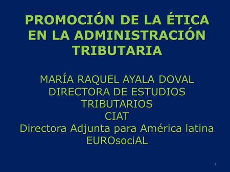 PROMOCIÓN DE LA ÉTICA EN LA ADMINISTRACIÓN TRIBUTARIA MARÍA RAQUEL AYALA DOVAL DIRECTORA DE ESTUDIOS TRIBUTARIOS CIAT Directora Adjunta para América latina.