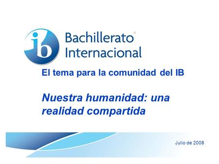 El tema para la comunidad del IB Nuestra humanidad: una realidad compartida Julio de 2008.
