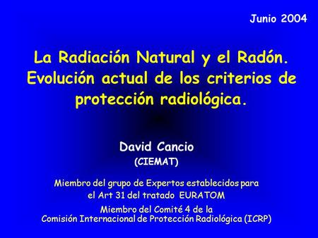 Junio 2004 La Radiación Natural y el Radón. Evolución actual de los criterios de protección radiológica. David Cancio (CIEMAT) Miembro del grupo de Expertos.
