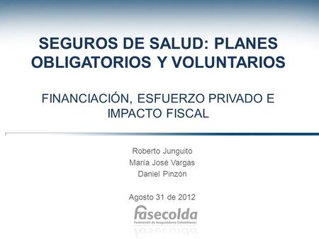 SEGUROS DE SALUD: PLANES OBLIGATORIOS Y VOLUNTARIOS FINANCIACIÓN, ESFUERZO PRIVADO E IMPACTO FISCAL Roberto Junguito María José Vargas Daniel Pinzón Agosto.