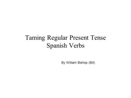 Taming Regular Present Tense Spanish Verbs By William Bishop (Bill)
