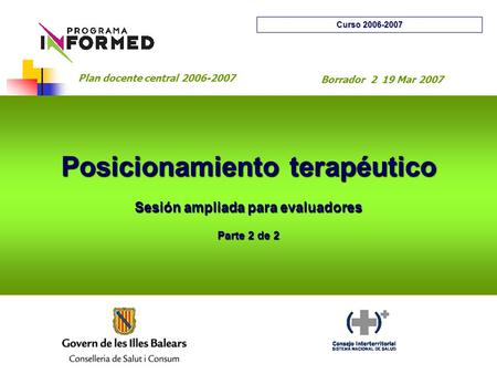 Posicionamiento terapéutico Sesión ampliada para evaluadores Parte 2 de 2 Curso 2006-2007 Plan docente central 2006-2007 Borrador 2 19 Mar 2007.