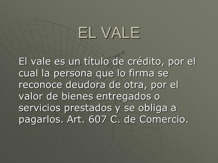 EL VALE El vale es un título de crédito, por el cual la persona que lo firma se reconoce deudora de otra, por el valor de bienes entregados o servicios.