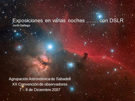 Exposiciones en varias noches ……. con DSLR Jordi Gallego Agrupación Astronómica de Sabadell XX Convención de observadores 7 – 8 de Diciembre 2007.