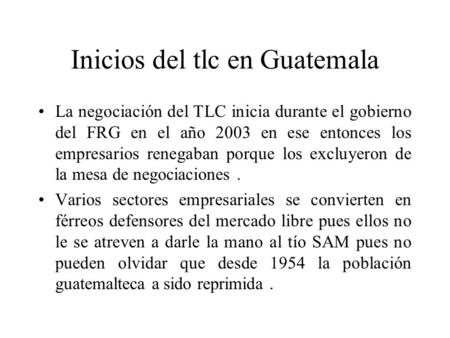 Inicios del tlc en Guatemala La negociación del TLC inicia durante el gobierno del FRG en el año 2003 en ese entonces los empresarios renegaban porque.