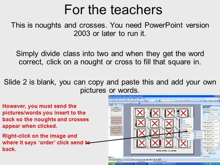 For the teachers This is noughts and crosses. You need PowerPoint version 2003 or later to run it. Simply divide class into two and when they get the word.