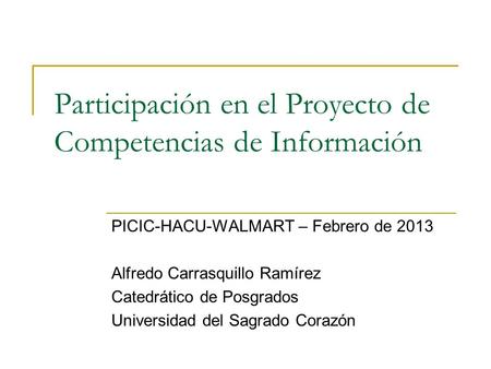 Participación en el Proyecto de Competencias de Información PICIC-HACU-WALMART – Febrero de 2013 Alfredo Carrasquillo Ramírez Catedrático de Posgrados.