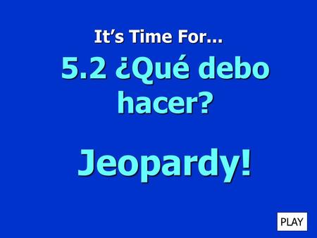 Its Time For... 5.2 ¿Qué debo hacer? Jeopardy! PLAY.