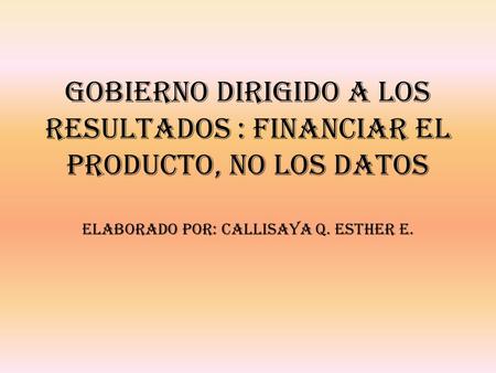 GOBIERNO DIRIGIDO A LOS RESULTADOS : FINANCIAR EL PRODUCTO, NO LOS DATOS Elaborado por: Callisaya Q. Esther E.