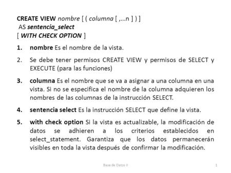 CREATE VIEW nombre [ ( columna [,...n ] ) ] AS sentencia_select [ WITH CHECK OPTION ] 1.nombre Es el nombre de la vista. 2.Se debe tener permisos CREATE.