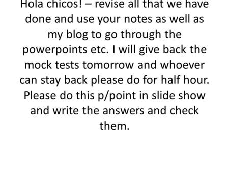 Hola chicos! – revise all that we have done and use your notes as well as my blog to go through the powerpoints etc. I will give back the mock tests tomorrow.