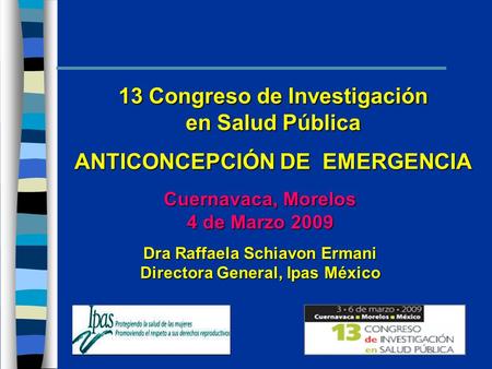 13 Congreso de Investigación en Salud Pública ANTICONCEPCIÓN DE EMERGENCIA Cuernavaca, Morelos 4 de Marzo 2009 Dra Raffaela Schiavon Ermani Directora General,