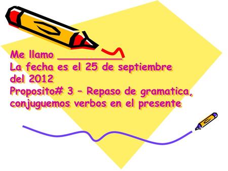 Me llamo __________ La fecha es el 25 de septiembre del 2012  Proposito# 3 – Repaso de gramatica, conjuguemos verbos.