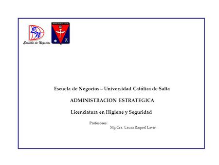 Escuela de Negocios – Universidad Católica de Salta ADMINISTRACION ESTRATEGICA Licenciatura en Higiene y Seguridad Profesores:		 		Mg Cra. Laura.
