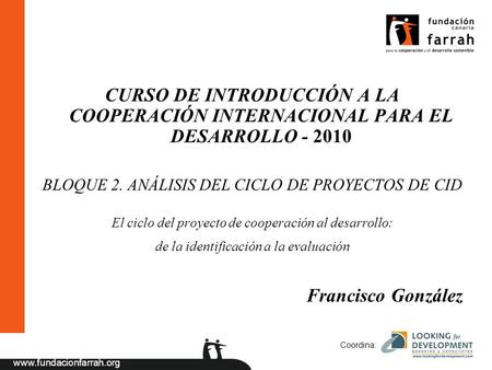 Www.fundacionfarrah.org Coordina: CURSO DE INTRODUCCIÓN A LA COOPERACIÓN INTERNACIONAL PARA EL DESARROLLO - 2010 BLOQUE 2. ANÁLISIS DEL CICLO DE PROYECTOS.
