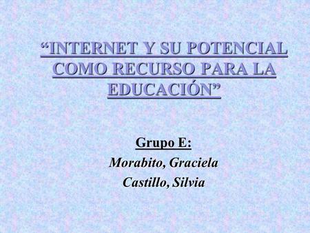 INTERNET Y SU POTENCIAL COMO RECURSO PARA LA EDUCACIÓN Grupo E: Morabito, Graciela Castillo, Silvia.