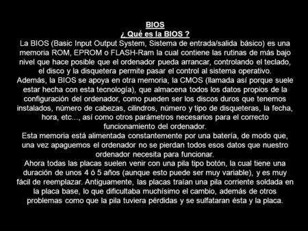 BIOS ¿ Qué es la BIOS ? La BIOS (Basic Input Output System, Sistema de entrada/salida básico) es una memoria ROM, EPROM o FLASH-Ram la cual contiene las.