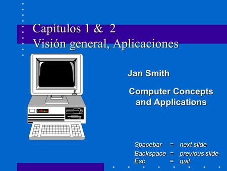 Capítulos 1 & 2 Visión general, Aplicaciones Jan Smith Jan Smith Computer Concepts and Applications Spacebar =next slide Backspace = previous slide Esc.