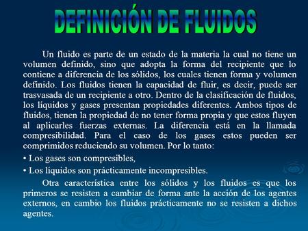 DEFINICIÓN DE FLUIDOS Un fluido es parte de un estado de la materia la cual no tiene un volumen definido, sino que adopta la forma del recipiente que lo.