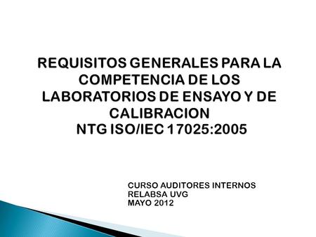 REQUISITOS GENERALES PARA LA COMPETENCIA DE LOS LABORATORIOS DE ENSAYO Y DE CALIBRACION NTG ISO/IEC 17025:2005 CURSO AUDITORES INTERNOS RELABSA UVG MAYO.