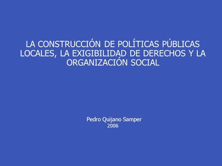 LA CONSTRUCCIÓN DE POLÍTICAS PÚBLICAS LOCALES, LA EXIGIBILIDAD DE DERECHOS Y LA ORGANIZACIÓN SOCIAL Pedro Quijano Samper 2006.
