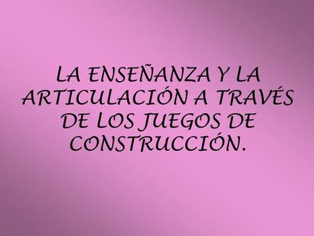 LA ENSEÑANZA Y LA ARTICULACIÓN A TRAVÉS DE LOS JUEGOS DE CONSTRUCCIÓN.