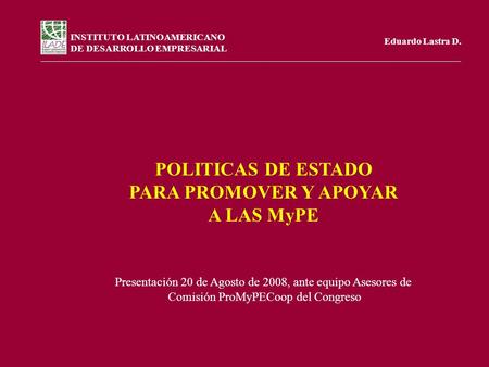 INSTITUTO LATINOAMERICANO DE DESARROLLO EMPRESARIAL Eduardo Lastra D. POLITICAS DE ESTADO PARA PROMOVER Y APOYAR A LAS MyPE Presentación 20 de Agosto de.