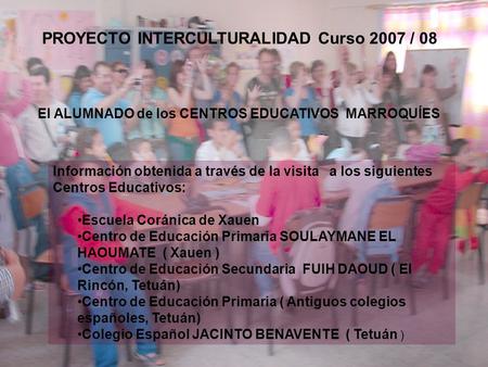 El ALUMNADO de los CENTROS EDUCATIVOS MARROQUÍES PROYECTO INTERCULTURALIDAD Curso 2007 / 08 Información obtenida a través de la visita a los siguientes.