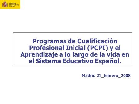 Programas de Cualificación Profesional Inicial (PCPI) y el Aprendizaje a lo largo de la vida en el Sistema Educativo Español. Madrid 21_febrero_2008.